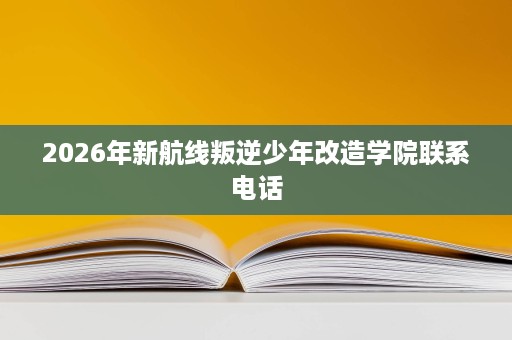 2026年新航线叛逆少年改造学院联系电话 2026年新航线叛逆少年改造学院联系电话