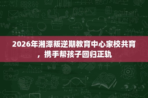 2026年湘潭叛逆期教育中心家校共育,携手帮孩子回归正轨 2026年湘潭叛逆期教育中心家校共育,携手帮孩子回归正轨