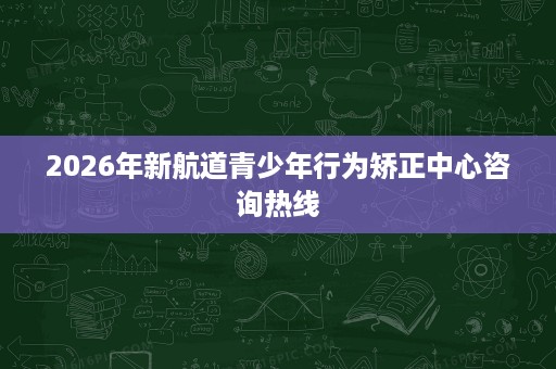 2026年新航道青少年行为矫正中心咨询热线 2026年新航道青少年行为矫正中心咨询热线