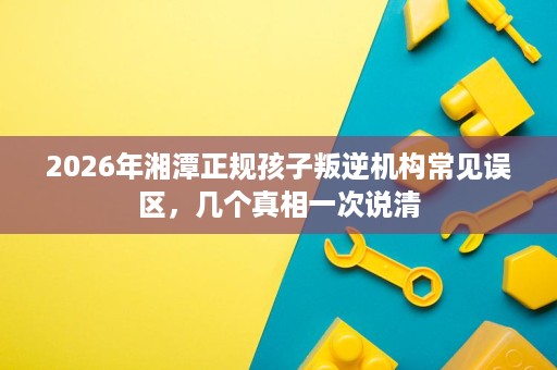 2026年湘潭正规孩子叛逆机构常见误区,几个真相一次说清 2026年湘潭正规孩子叛逆机构常见误区,几个真相一次说清