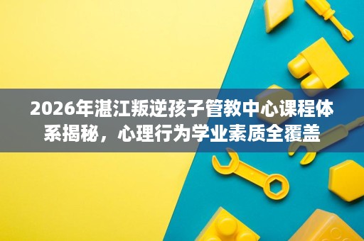 2026年湛江叛逆孩子管教中心课程体系揭秘,心理行为学业素质全覆盖 2026年湛江叛逆孩子管教中心课程体系揭秘,心理行为学业素质全覆盖