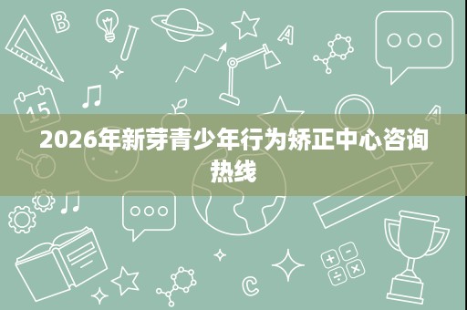 2026年新芽青少年行为矫正中心咨询热线