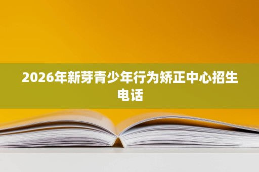 2026年新芽青少年行为矫正中心招生电话 2026年新芽青少年行为矫正中心招生电话