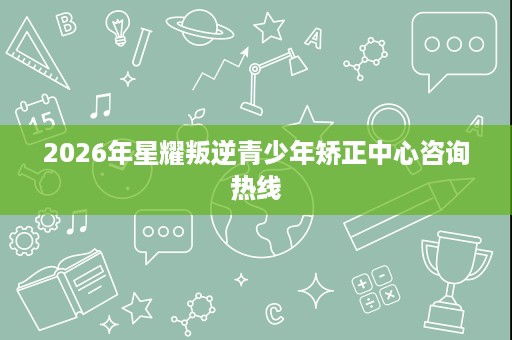 2026年星耀叛逆青少年矫正中心咨询热线