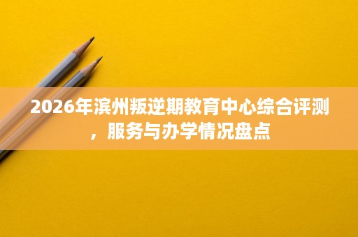 2026年滨州叛逆期教育中心综合评测,服务与办学情况盘点 2026年滨州叛逆期教育中心综合评测,服务与办学情况盘点
