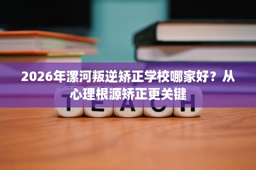 2026年漯河叛逆矫正学校哪家好?从心理根源矫正更关键 2026年漯河叛逆矫正学校哪家好?从心理根源矫正更关键