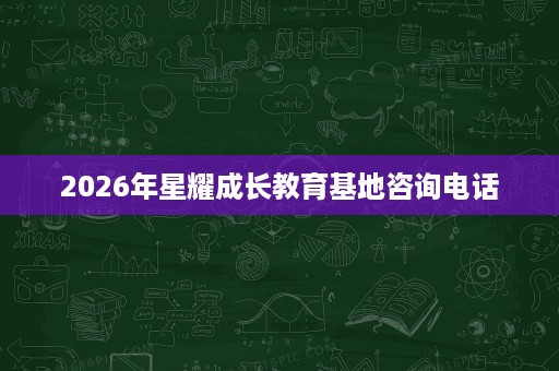 2026年星耀成长教育基地咨询电话 2026年星耀成长教育基地咨询电话