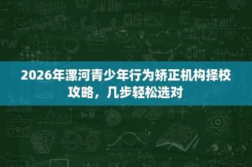 2026年漯河青少年行为矫正机构择校攻略,几步轻松选对 2026年漯河青少年行为矫正机构择校攻略,几步轻松选对