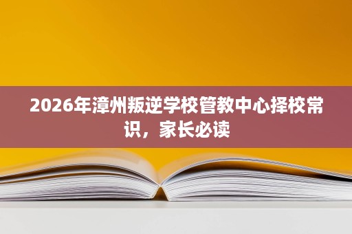 2026年漳州叛逆学校管教中心择校常识,家长必读 2026年漳州叛逆学校管教中心择校常识,家长必读