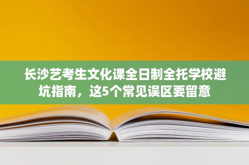 长沙艺考生文化课全日制全托学校避坑指南,这5个常见误区要留意 长沙艺考生文化课全日制全托学校避坑指南,这5个常见误区要留意