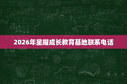 2026年星耀成长教育基地联系电话 2026年星耀成长教育基地联系电话