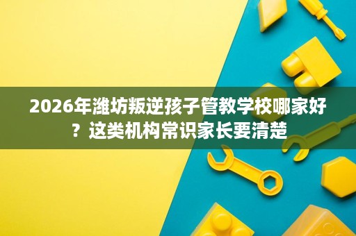2026年潍坊叛逆孩子管教学校哪家好?这类机构常识家长要清楚 2026年潍坊叛逆孩子管教学校哪家好?这类机构常识家长要清楚