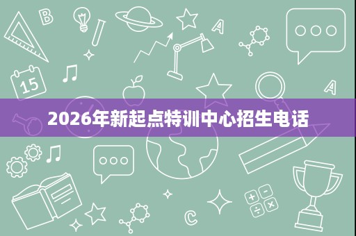 2026年新起点特训中心招生电话 2026年新起点特训中心招生电话