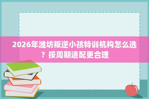 2026年潍坊叛逆小孩特训机构怎么选?按周期适配更合理 2026年潍坊叛逆小孩特训机构怎么选?按周期适配更合理