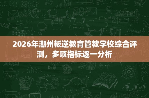 2026年潮州叛逆教育管教学校综合评测,多项指标逐一分析 2026年潮州叛逆教育管教学校综合评测,多项指标逐一分析