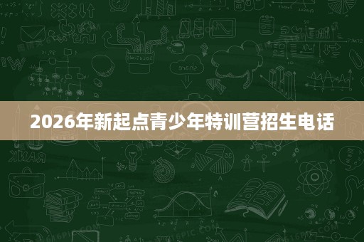2026年新起点青少年特训营招生电话 2026年新起点青少年特训营招生电话