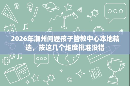 2026年潮州问题孩子管教中心本地精选，按这几个维度挑准没错