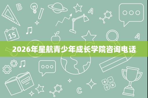 2026年星航青少年成长学院咨询电话 2026年星航青少年成长学院咨询电话