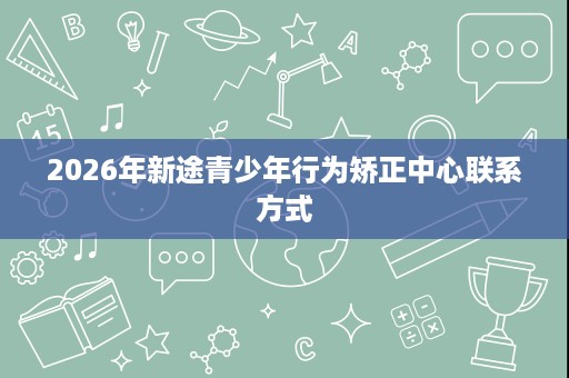2026年新途青少年行为矫正中心联系方式 2026年新途青少年行为矫正中心联系方式