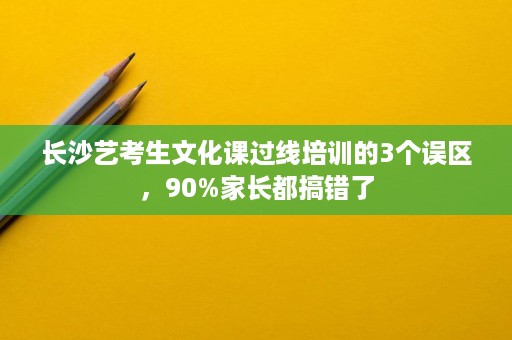 长沙艺考生文化课过线培训的3个误区,90%家长都搞错了 长沙艺考生文化课过线培训的3个误区,90%家长都搞错了
