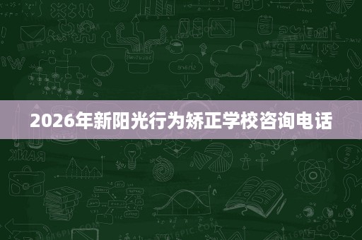 2026年新阳光行为矫正学校咨询电话 2026年新阳光行为矫正学校咨询电话