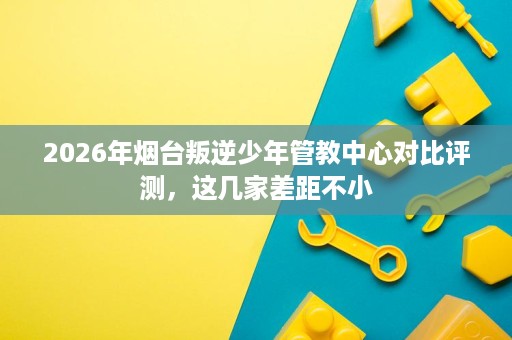 2026年烟台叛逆少年管教中心对比评测,这几家差距不小 2026年烟台叛逆少年管教中心对比评测,这几家差距不小