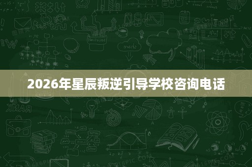 2026年星辰叛逆引导学校咨询电话