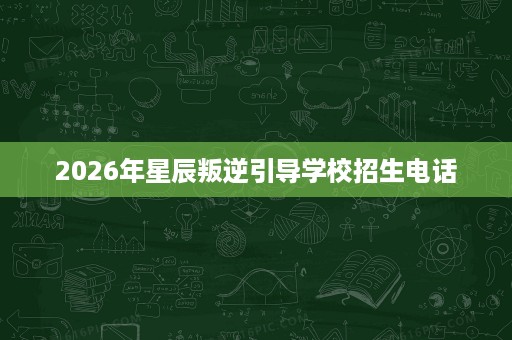 2026年星辰叛逆引导学校招生电话