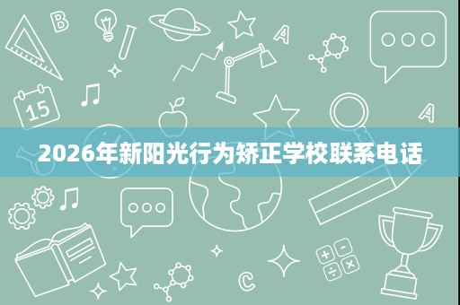 2026年新阳光行为矫正学校联系电话 2026年新阳光行为矫正学校联系电话