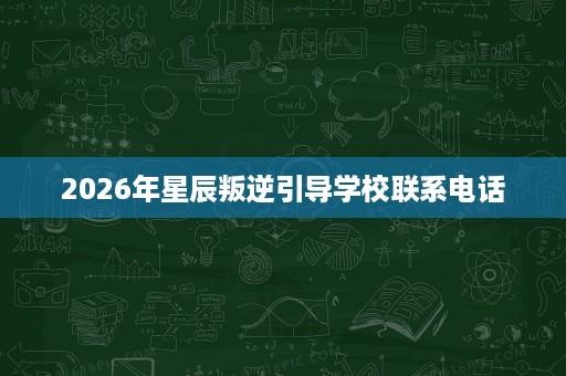 2026年星辰叛逆引导学校联系电话 2026年星辰叛逆引导学校联系电话