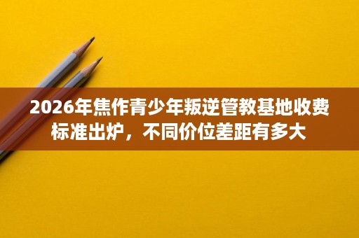 2026年焦作青少年叛逆管教基地收费标准出炉，不同价位差距有多大