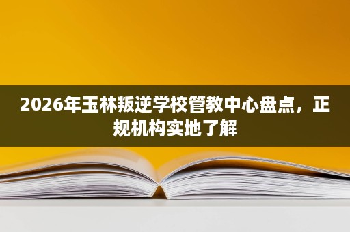 2026年玉林叛逆学校管教中心盘点,正规机构实地了解 2026年玉林叛逆学校管教中心盘点,正规机构实地了解