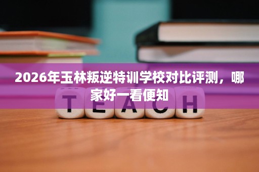 2026年玉林叛逆特训学校对比评测,哪家好一看便知 2026年玉林叛逆特训学校对比评测,哪家好一看便知