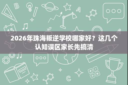 2026年珠海叛逆学校哪家好?这几个认知误区家长先搞清 2026年珠海叛逆学校哪家好?这几个认知误区家长先搞清