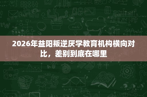 2026年益阳叛逆厌学教育机构横向对比,差别到底在哪里 2026年益阳叛逆厌学教育机构横向对比,差别到底在哪里