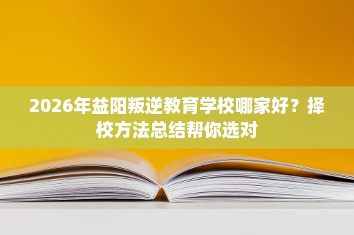 2026年益阳叛逆教育学校哪家好？择校方法总结帮你选对