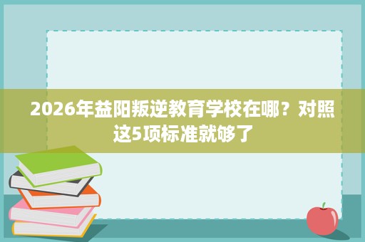 2026年益阳叛逆教育学校在哪?对照这5项标准就够了 2026年益阳叛逆教育学校在哪?对照这5项标准就够了