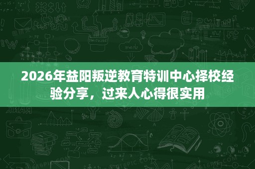 2026年益阳叛逆教育特训中心择校经验分享,过来人心得很实用 2026年益阳叛逆教育特训中心择校经验分享,过来人心得很实用