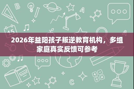 2026年益阳孩子叛逆教育机构，多组家庭真实反馈可参考