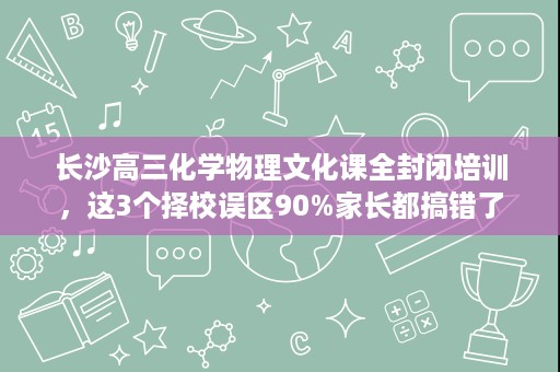 长沙高三化学物理文化课全封闭培训,这3个择校误区90%家长都搞错了 长沙高三化学物理文化课全封闭培训,这3个择校误区90%家长都搞错了