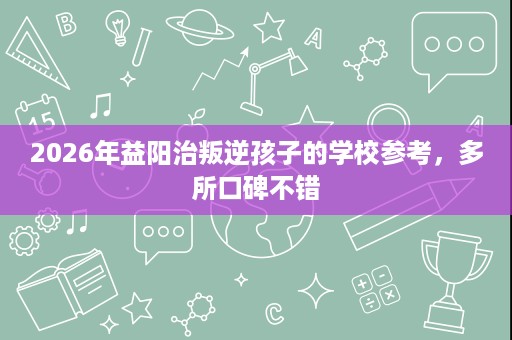 2026年益阳治叛逆孩子的学校参考,多所口碑不错 2026年益阳治叛逆孩子的学校参考,多所口碑不错
