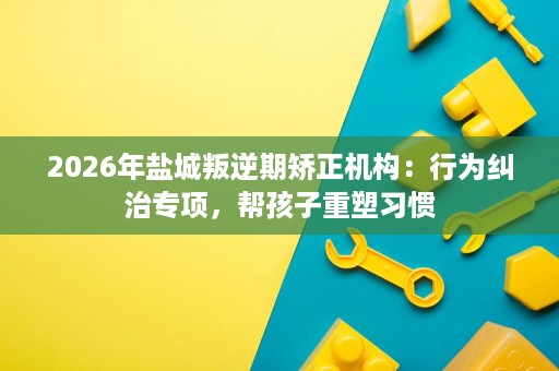 2026年盐城叛逆期矫正机构:行为纠治专项,帮孩子重塑习惯 2026年盐城叛逆期矫正机构:行为纠治专项,帮孩子重塑习惯