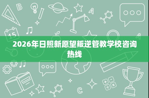 2026年日照新愿望叛逆管教学校咨询热线