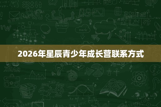 2026年星辰青少年成长营联系方式 2026年星辰青少年成长营联系方式