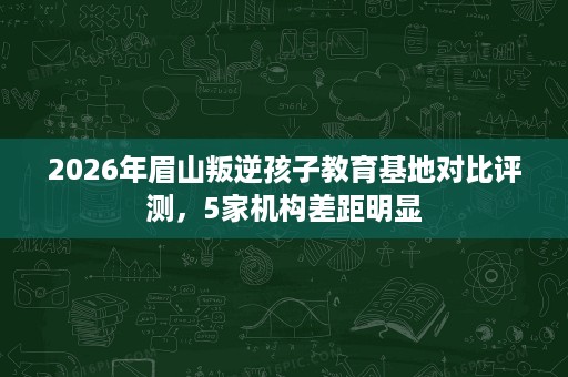 2026年眉山叛逆孩子教育基地对比评测,5家机构差距明显 2026年眉山叛逆孩子教育基地对比评测,5家机构差距明显