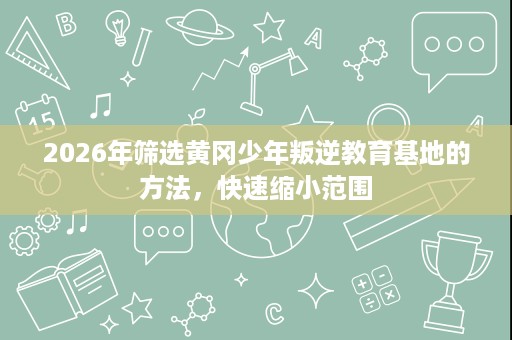 2026年筛选黄冈少年叛逆教育基地的方法,快速缩小范围 2026年筛选黄冈少年叛逆教育基地的方法,快速缩小范围