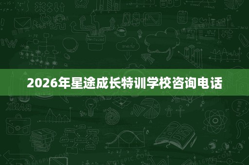 2026年星途成长特训学校咨询电话 2026年星途成长特训学校咨询电话