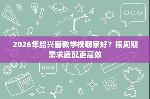 2026年绍兴管教学校哪家好?按周期需求适配更高效 2026年绍兴管教学校哪家好?按周期需求适配更高效