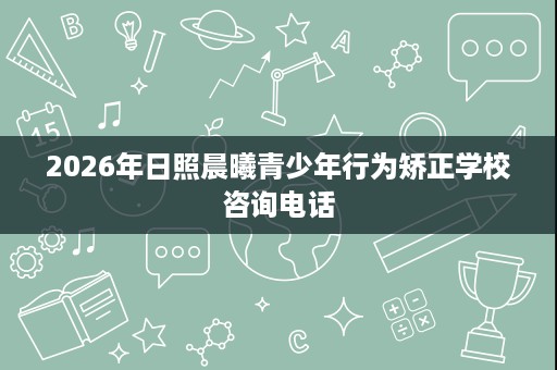 2026年日照晨曦青少年行为矫正学校咨询电话 2026年日照晨曦青少年行为矫正学校咨询电话