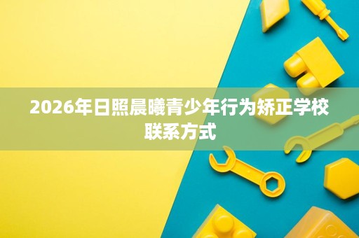 2026年日照晨曦青少年行为矫正学校联系方式 2026年日照晨曦青少年行为矫正学校联系方式